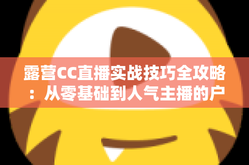 露营CC直播实战技巧全攻略:从零基础到人气主播的户外直播指南 露营CC直播实战技巧全攻略:从零基础到人气主播的户外直播指南