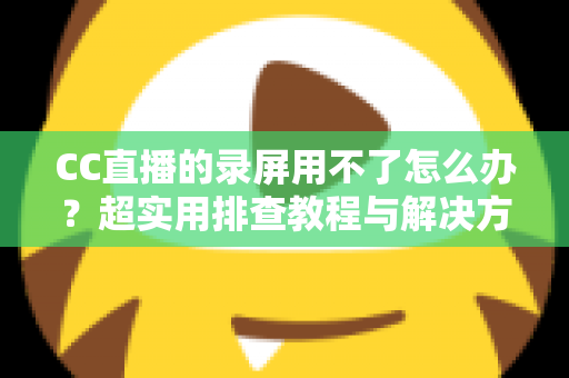 CC直播的录屏用不了怎么办?超实用排查教程与解决方法大全 CC直播的录屏用不了怎么办?超实用排查教程与解决方法大全