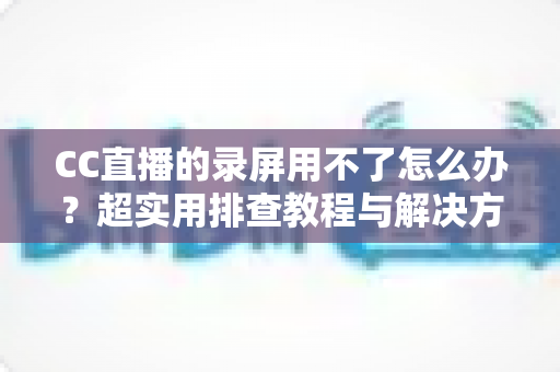 CC直播的录屏用不了怎么办?超实用排查教程与解决方法大全 CC直播的录屏用不了怎么办?超实用排查教程与解决方法大全