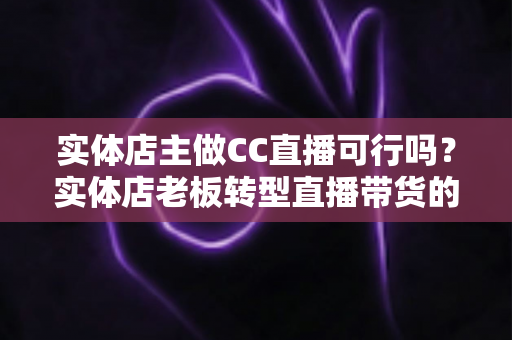 实体店主做CC直播可行吗？实体店老板转型直播带货的机遇、难点与实操全攻略