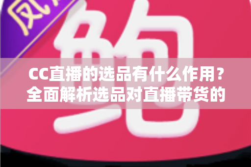 CC直播的选品有什么作用？全面解析选品对直播带货的核心价值与实战技巧