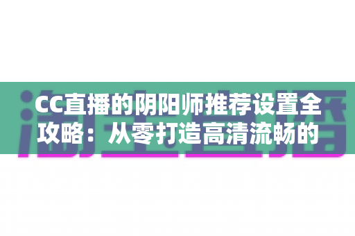 CC直播的阴阳师推荐设置全攻略:从零打造高清流畅的式神直播间 CC直播的阴阳师推荐设置全攻略:从零打造高清流畅的式神直播间