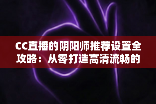 CC直播的阴阳师推荐设置全攻略:从零打造高清流畅的式神直播间 CC直播的阴阳师推荐设置全攻略:从零打造高清流畅的式神直播间