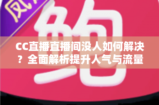 CC直播直播间没人如何解决？全面解析提升人气与流量的实用攻略