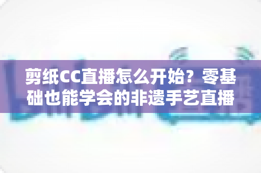 剪纸CC直播怎么开始?零基础也能学会的非遗手艺直播全攻略 剪纸CC直播怎么开始?零基础也能学会的非遗手艺直播全攻略