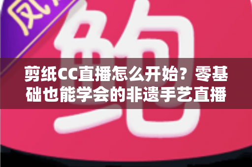 剪纸CC直播怎么开始?零基础也能学会的非遗手艺直播全攻略 剪纸CC直播怎么开始?零基础也能学会的非遗手艺直播全攻略
