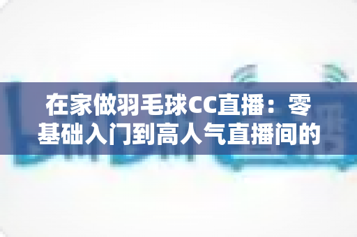 在家做羽毛球CC直播:零基础入门到高人气直播间的全攻略 在家做羽毛球CC直播:零基础入门到高人气直播间的全攻略