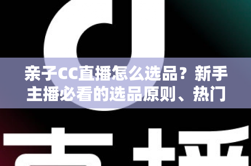 亲子CC直播怎么选品?新手主播必看的选品原则、热门品类与避坑指南 亲子CC直播怎么选品?新手主播必看的选品原则、热门品类与避坑指南