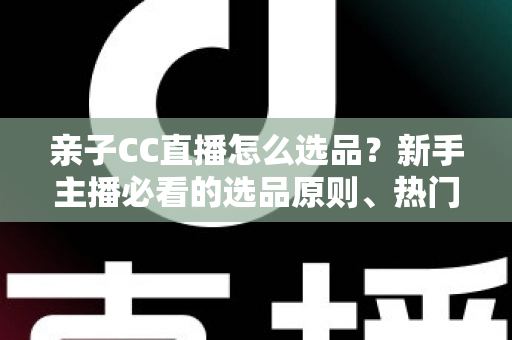 亲子CC直播怎么选品？新手主播必看的选品原则、热门品类与避坑指南