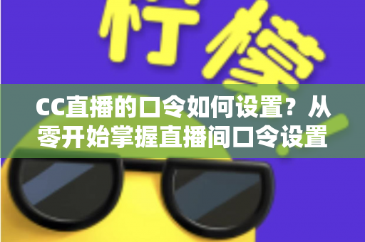 CC直播的口令如何设置？从零开始掌握直播间口令设置全流程与实用技巧