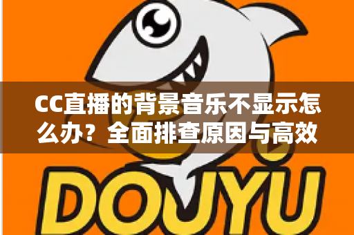 CC直播的背景音乐不显示怎么办？全面排查原因与高效解决方法指南