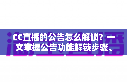 CC直播的公告怎么解锁？一文掌握公告功能解锁步骤、查看方法与常见问题全解析