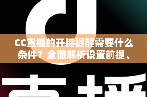 CC直播的开播提醒需要什么条件？全面解析设置前提、操作步骤与常见问题