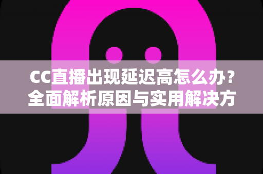 CC直播出现延迟高怎么办？全面解析原因与实用解决方案指南