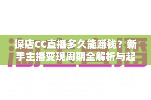 探店CC直播多久能赚钱？新手主播变现周期全解析与起号实操指南