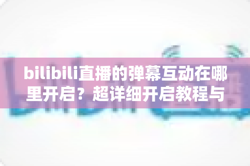 bilibili直播的弹幕互动在哪里开启?超详细开启教程与互动玩法全解析 bilibili直播的弹幕互动在哪里开启?超详细开启教程与互动玩法全解析