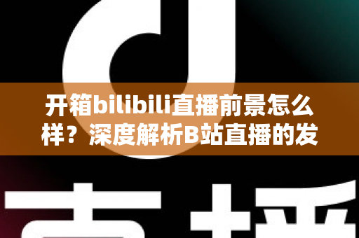 开箱bilibili直播前景怎么样？深度解析B站直播的发展潜力、变现模式与入局指南
