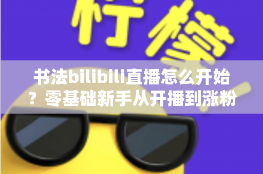 书法bilibili直播怎么开始？零基础新手从开播到涨粉的完整实战指南