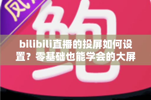 bilibili直播的投屏如何设置？零基础也能学会的大屏观看完整攻略