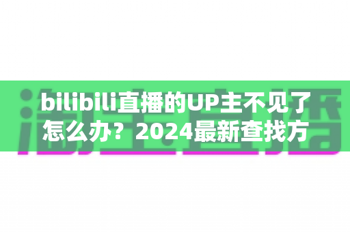 bilibili直播的UP主不见了怎么办?2024最新查找方法与应对指南全解析 bilibili直播的UP主不见了怎么办?2024最新查找方法与应对指南全解析