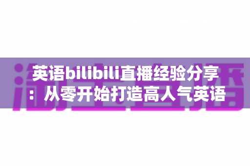英语bilibili直播经验分享：从零开始打造高人气英语直播间的实战指南
