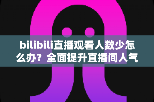 bilibili直播观看人数少怎么办？全面提升直播间人气与流量的完整攻略