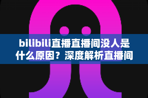 bilibili直播直播间没人是什么原因？深度解析直播间冷场根源与快速涨人气实战指南