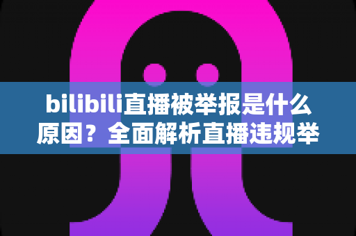 bilibili直播被举报是什么原因？全面解析直播违规举报机制与实用避坑指南