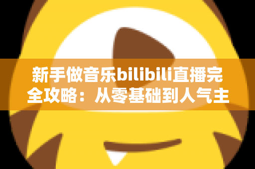 新手做音乐bilibili直播完全攻略：从零基础到人气主播的实战指南