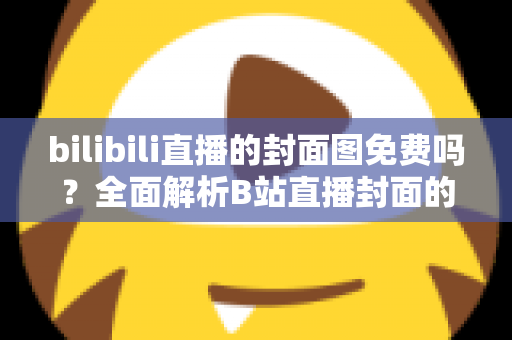 bilibili直播的封面图免费吗？全面解析B站直播封面的费用、规则与制作技巧