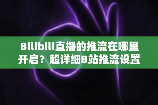 Bilibili直播的推流在哪里开启？超详细B站推流设置教程，助你快速开播