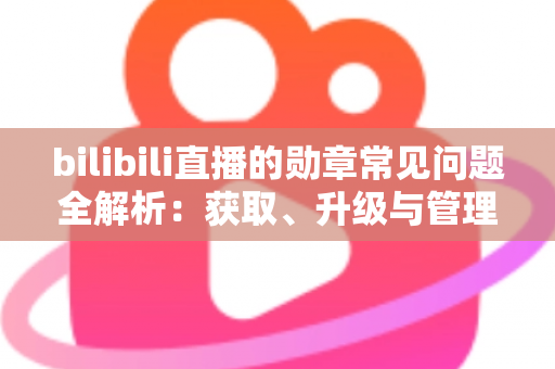 bilibili直播的勋章常见问题全解析：获取、升级与管理一文读懂
