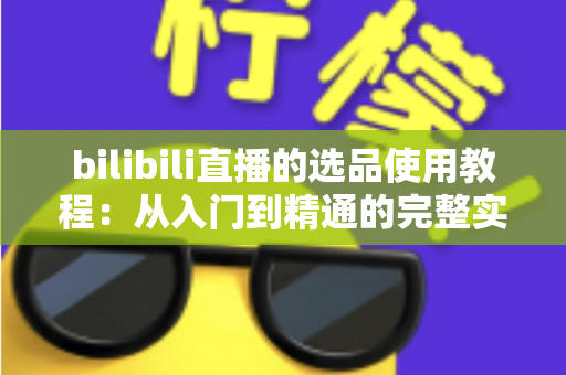 bilibili直播的选品使用教程：从入门到精通的完整实战指南