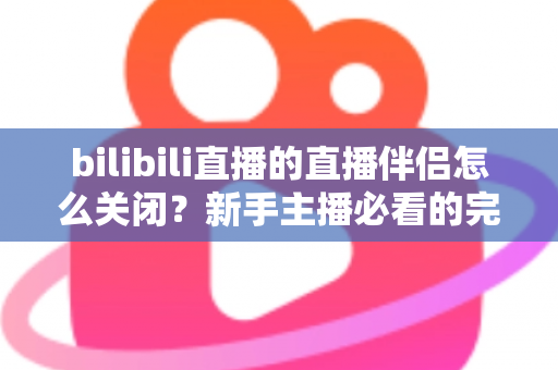 bilibili直播的直播伴侣怎么关闭？新手主播必看的完整关闭教程与避坑指南