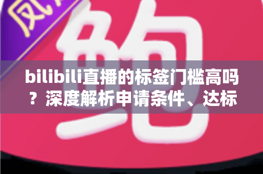 bilibili直播的标签门槛高吗？深度解析申请条件、达标技巧与常见误区