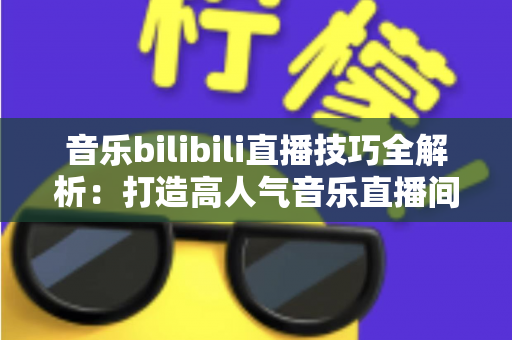 音乐bilibili直播技巧全解析:打造高人气音乐直播间从入门到精通 音乐bilibili直播技巧全解析:打造高人气音乐直播间从入门到精通