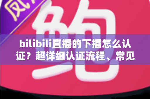 bilibili直播的下播怎么认证?超详细认证流程、常见问题与避坑指南全解析 bilibili直播的下播怎么认证?超详细认证流程、常见问题与避坑指南全解析