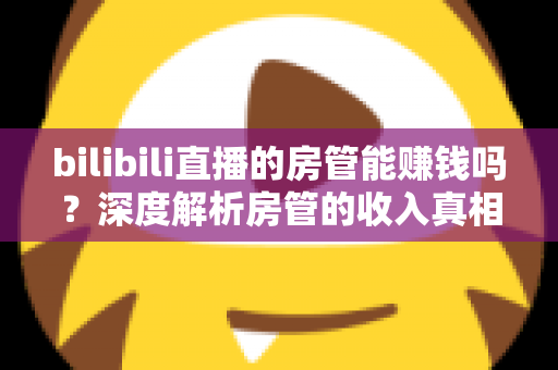 bilibili直播的房管能赚钱吗?深度解析房管的收入真相与隐性价值 bilibili直播的房管能赚钱吗?深度解析房管的收入真相与隐性价值
