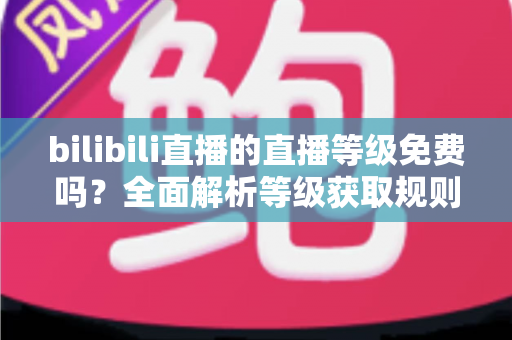 bilibili直播的直播等级免费吗？全面解析等级获取规则与免费升级实用攻略