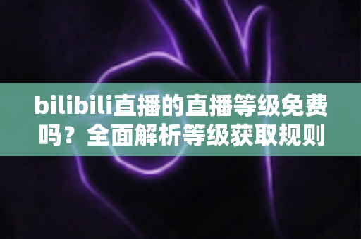 bilibili直播的直播等级免费吗？全面解析等级获取规则与免费升级实用攻略