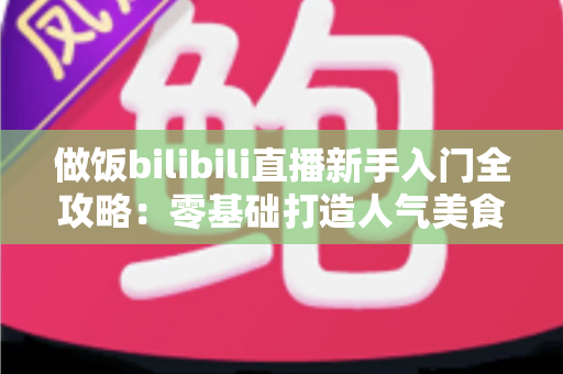 做饭bilibili直播新手入门全攻略：零基础打造人气美食直播间的完整指南