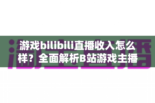 游戏bilibili直播收入怎么样?全面解析B站游戏主播的赚钱方式与真实收入水平 游戏bilibili直播收入怎么样?全面解析B站游戏主播的赚钱方式与真实收入水平