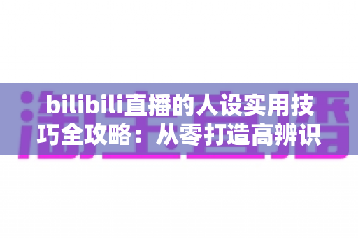 bilibili直播的人设实用技巧全攻略：从零打造高辨识度主播形象，让直播间人气与粉丝黏性双提升