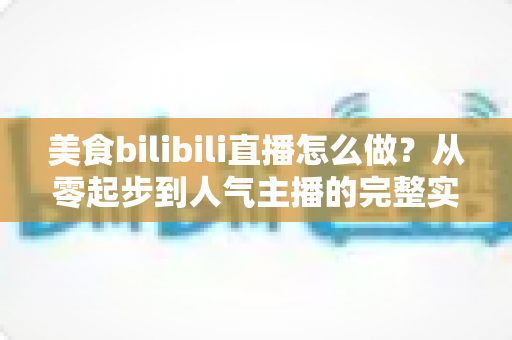 美食bilibili直播怎么做？从零起步到人气主播的完整实战指南