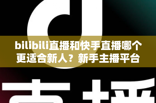 bilibili直播和快手直播哪个更适合新人?新手主播平台选择全攻略 bilibili直播和快手直播哪个更适合新人?新手主播平台选择全攻略