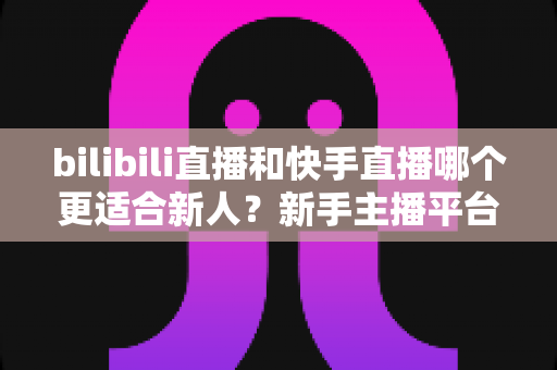 bilibili直播和快手直播哪个更适合新人？新手主播平台选择全攻略