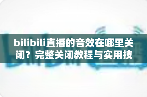 bilibili直播的音效在哪里关闭？完整关闭教程与实用技巧一网打尽