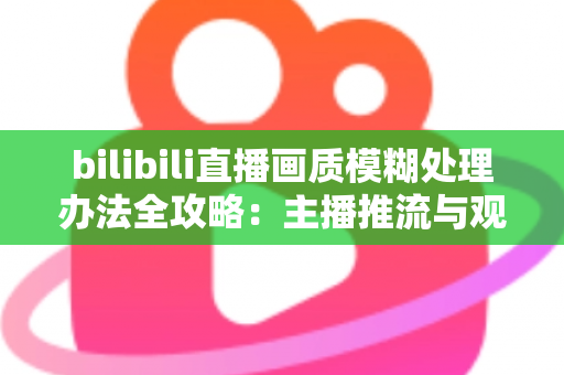 bilibili直播画质模糊处理办法全攻略：主播推流与观众端双重优化，告别马赛克画面