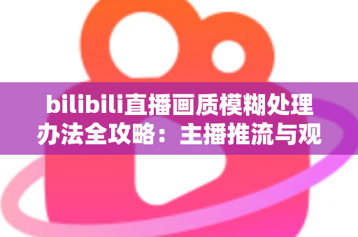 bilibili直播画质模糊处理办法全攻略：主播推流与观众端双重优化，告别马赛克画面