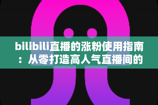bilibili直播的涨粉使用指南：从零打造高人气直播间的实战攻略